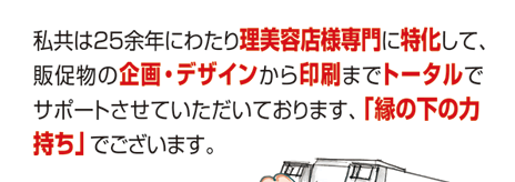 私共は25余年にわたり理美容店様専門に特化して、販促物の企画・デザインから印刷までトータルでサポートさせていただいております、「縁の下の力持ち」でございます。