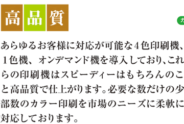 高品質　あらゆるお客様に対応が可能な4色印刷機、1色機、オンデマンド機を導入しており、これらの印刷機ではスピーディーはもちろんのこと高品質で仕上がります。必要な数だけの少部数のカラー印刷を市場のニーズに柔軟に対応しております。