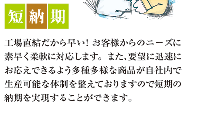 短納期　工場直結だから早い！お客様からのニーズに素早く柔軟に対応します。また、要望に迅速にお応えできるよう多種多様な商品が自社内で生産可能な大成を整えておりますので短期の納期を実現することができます。